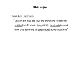 Khái	
  niệm	
  
•  Giao	
  diện	
  -­‐	
  Interface:	
  
Là	
  ranh	
  giới	
  giữa	
  các	
  thực	
  thể	
  chức	
  năng	
  (funcYonal	
  
enYYes)	
  tại	
  đó	
  khuôn	
  dạng	
  dữ	
  liệu	
  (protocols)	
  và	
  quá	
  
trình	
  trao	
  đổi	
  thông	
  Yn	
  (procedure)	
  được	
  chuẩn	
  hóa 	
  
 