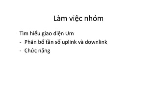 Làm	
  việc	
  nhóm	
  
Tìm	
  hiểu	
  giao	
  diện	
  Um	
  
-­‐  Phân	
  bố	
  tần	
  số	
  uplink	
  và	
  downlink	
  	
  
-­‐  Chức	
  năng	
  
 