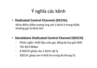 Ý	
  nghĩa	
  các	
  kênh	
  
•  Dedicated	
  Control	
  Channels	
  (DCCHs)	
  
Kênh	
  điểm-­‐điểm	
  tương	
  ứng	
  với	
  1	
  kênh	
  D	
  trong	
  ISDN,	
  
thường	
  gọi	
  là	
  kênh	
  Dm	
  
•  Standalone	
  Dedicated	
  Control	
  Channel	
  (SDCCH)	
  
-­‐  Phiên	
  ngắn:	
  thiết	
  lập	
  cuộc	
  gọi,	
  đăng	
  ký	
  hay	
  gửi	
  SMS	
  
-­‐  Tốc	
  độ	
  0.8kbps	
  
-­‐  8	
  SDCCH	
  ghép	
  vào	
  1	
  kênh	
  vật	
  lý	
  
-­‐  SDCCH:	
  ghép	
  xen	
  4	
  khối	
  Yn	
  trong	
  đa	
  khung	
  51	
  
 