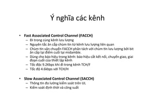 Ý	
  nghĩa	
  các	
  kênh	
  
•  Fast	
  Associated	
  Control	
  Channel	
  (FACCH)	
  
–  Đi	
  trong	
  cùng	
  kênh	
  lưu	
  lượng	
  
–  Nguyên	
  tắc	
  ăn	
  cắp	
  chùm	
  Yn	
  từ	
  kênh	
  lưu	
  lượng	
  liên	
  quan	
  
–  Chùm	
  Yn	
  vận	
  chuyển	
  FACCH	
  phân	
  tách	
  với	
  chùm	
  Yn	
  lưu	
  lượng	
  bởi	
  bit	
  
ăn	
  cắp	
  tại	
  điểm	
  cuối	
  tại	
  midamble.	
  
–  Dùng	
  cho	
  báo	
  hiệu	
  trong	
  kênh:	
  báo	
  hiệu	
  cắt	
  kết	
  nối,	
  chuyển	
  giao,	
  giai	
  
đoạn	
  cuối	
  của	
  thiết	
  lập	
  kênh	
  
–  Tốc	
  độc	
  9.2Kbps	
  khi	
  đi	
  trong	
  kênh	
  TCH/F	
  
–  Tốc	
  độ	
  4.6kbps	
  với	
  TCH/H	
  
•  Slow	
  Associated	
  Control	
  Channel	
  (SACCH)	
  
–  Thông	
  Yn	
  đo	
  lường	
  kiểm	
  soát	
  trên	
  UL	
  
–  Kiểm	
  soát	
  định	
  thời	
  và	
  công	
  suất	
   	
  	
  
 