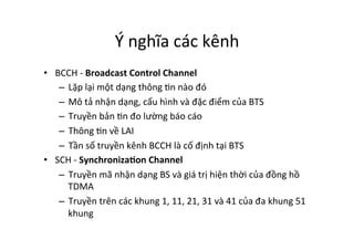 Ý	
  nghĩa	
  các	
  kênh	
  
•  BCCH	
  -­‐	
  Broadcast	
  Control	
  Channel	
  	
  
–  Lặp	
  lại	
  một	
  dạng	
  thông	
  Yn	
  nào	
  đó	
  	
  
–  Mô	
  tả	
  nhận	
  dạng,	
  cấu	
  hình	
  và	
  đặc	
  điểm	
  của	
  BTS	
  
–  Truyền	
  bản	
  Yn	
  đo	
  lường	
  báo	
  cáo	
  
–  Thông	
  Yn	
  về	
  LAI	
  
–  Tần	
  số	
  truyền	
  kênh	
  BCCH	
  là	
  cố	
  định	
  tại	
  BTS	
  
•  SCH	
  -­‐	
  Synchroniza=on	
  Channel	
  	
  
–  Truyền	
  mã	
  nhận	
  dạng	
  BS	
  và	
  giá	
  trị	
  hiện	
  thời	
  của	
  đồng	
  hồ	
  
TDMA	
  
–  Truyền	
  trên	
  các	
  khung	
  1,	
  11,	
  21,	
  31	
  và	
  41	
  của	
  đa	
  khung	
  51	
  
khung	
  	
  
 