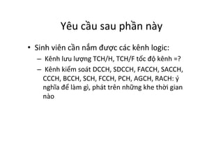 Yêu	
  cầu	
  sau	
  phần	
  này	
  
•  Sinh	
  viên	
  cần	
  nắm	
  được	
  các	
  kênh	
  logic:	
  
– 	
  Kênh	
  lưu	
  lượng	
  TCH/H,	
  TCH/F	
  tốc	
  độ	
  kênh	
  =?	
  
– 	
  Kênh	
  kiểm	
  soát	
  DCCH,	
  SDCCH,	
  FACCH,	
  SACCH,	
  
CCCH,	
  BCCH,	
  SCH,	
  FCCH,	
  PCH,	
  AGCH,	
  RACH:	
  ý	
  
nghĩa	
  để	
  làm	
  gì,	
  phát	
  trên	
  những	
  khe	
  thời	
  gian	
  
nào	
  
 
