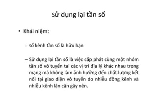 Sử	
  dụng	
  lại	
  tần	
  số	
  	
  
•  Khái	
  niệm:	
  
–  Số	
  kênh	
  tần	
  số	
  là	
  hữu	
  hạn	
  
– Sử	
  dụng	
  lại	
  tần	
  số	
  là	
  việc	
  cấp	
  phát	
  cùng	
  một	
  nhóm	
  
tần	
  số	
  vô	
  tuyến	
  tại	
  các	
  vị	
  trí	
  địa	
  lý	
  khác	
  nhau	
  trong	
  
mạng	
  mà	
  không	
  làm	
  ảnh	
  hưởng	
  đến	
  chất	
  lượng	
  kết	
  
nối	
  tại	
  giao	
  diện	
  vô	
  tuyến	
  do	
  nhiễu	
  đồng	
  kênh	
  và	
  
nhiễu	
  kênh	
  lân	
  cận	
  gây	
  nên.	
  
 