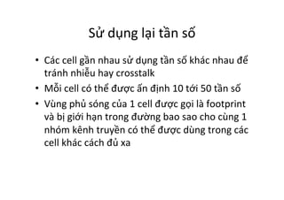 Sử	
  dụng	
  lại	
  tần	
  số	
  
•  Các	
  cell	
  gần	
  nhau	
  sử	
  dụng	
  tần	
  số	
  khác	
  nhau	
  để	
  
tránh	
  nhiễu	
  hay	
  crosstalk	
  
•  Mỗi	
  cell	
  có	
  thể	
  được	
  ấn	
  định	
  10	
  tới	
  50	
  tần	
  số	
  
•  Vùng	
  phủ	
  sóng	
  của	
  1	
  cell	
  được	
  gọi	
  là	
  footprint	
  
và	
  bị	
  giới	
  hạn	
  trong	
  đường	
  bao	
  sao	
  cho	
  cùng	
  1	
  
nhóm	
  kênh	
  truyền	
  có	
  thể	
  được	
  dùng	
  trong	
  các	
  
cell	
  khác	
  cách	
  đủ	
  xa	
  
	
  
 