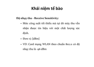 Khái	
  niệm	
  tế	
  bào	
  	
  
Độ	
  nhạy	
  thu	
  -­‐	
  Receive	
  Sensitivity:	
  	
  
–  Mức	
  công	
  suất	
  tối	
  thiểu	
  mà	
  tại	
  đó	
  máy	
  thu	
  vẫn	
  
nhận	
   được	
   tín	
   hiệu	
   với	
   một	
   chất	
   lượng	
   xác	
  
định.	
  
–  Đơn	
  vị:	
  [dBm]	
  
–  VD:	
  Card	
  mạng	
  WLAN	
  theo	
  chuẩn	
  802.11	
  có	
  độ	
  
nhạy	
  thu	
  là	
  -­‐96	
  dBm	
  
	
  
 