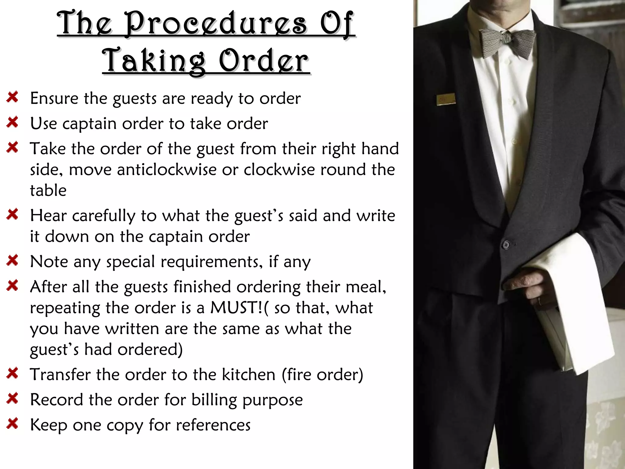 The Procedures Of
The Procedures Of
Taking Order
Taking Order
Ensure the guests are ready to order
Use captain order to take order
Take the order of the guest from their right hand
side, move anticlockwise or clockwise round the
table
Hear carefully to what the guest’s said and write
it down on the captain order
Note any special requirements, if any
After all the guests finished ordering their meal,
repeating the order is a MUST!( so that, what
you have written are the same as what the
guest’s had ordered)
Transfer the order to the kitchen (fire order)
Record the order for billing purpose
Keep one copy for references
 