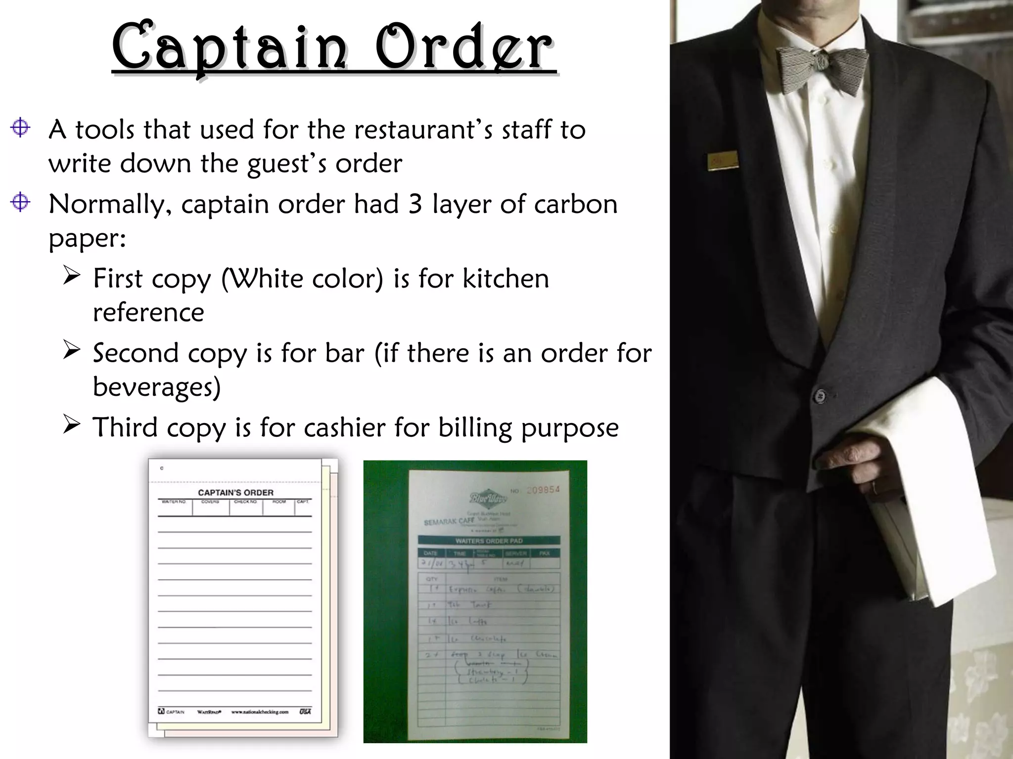 Captain Order
Captain Order
A tools that used for the restaurant’s staff to
write down the guest’s order
Normally, captain order had 3 layer of carbon
paper:
 First copy (White color) is for kitchen
reference
 Second copy is for bar (if there is an order for
beverages)
 Third copy is for cashier for billing purpose
 