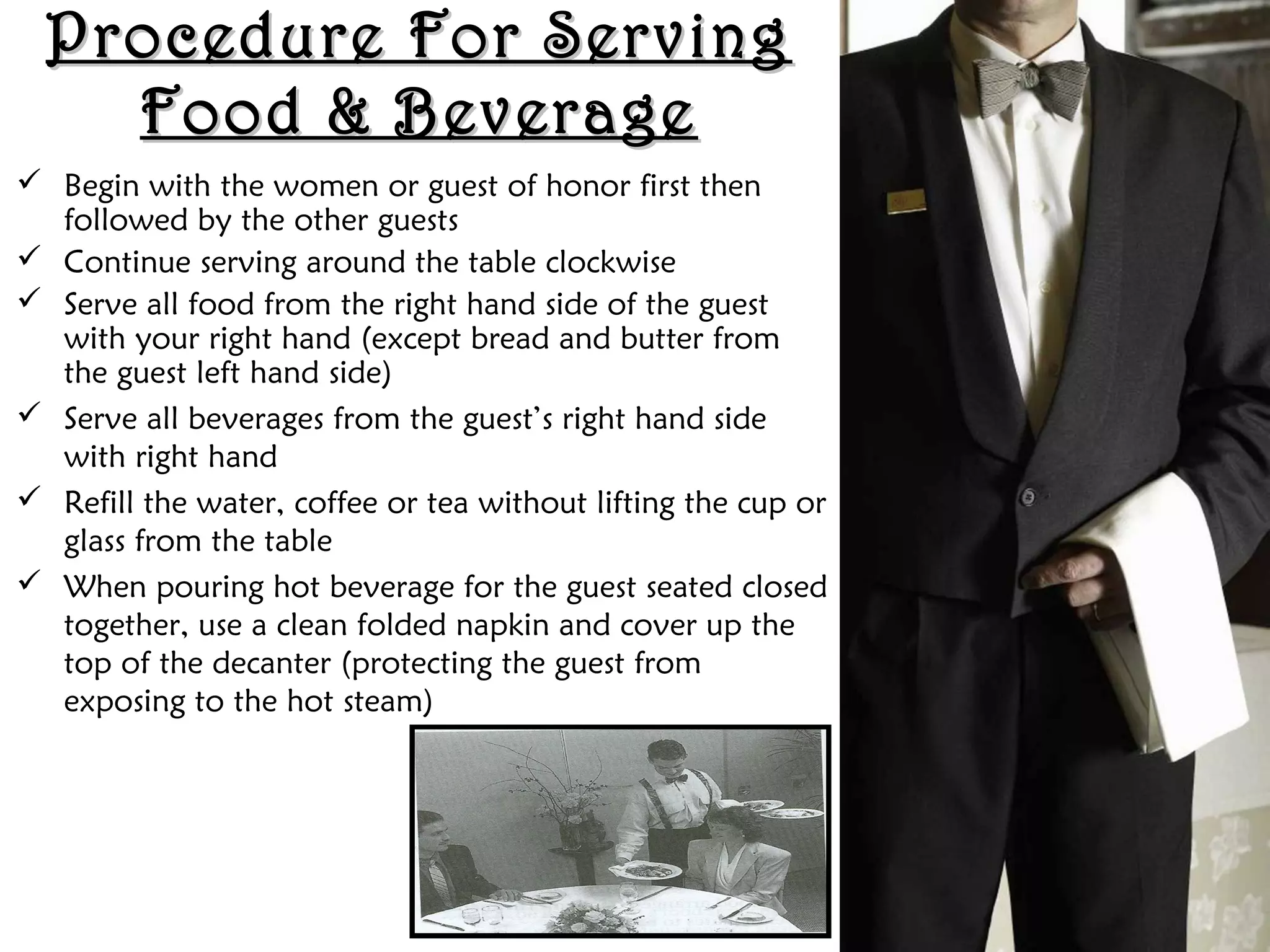 Procedure For Serving
Procedure For Serving
Food & Beverage
Food & Beverage
 Begin with the women or guest of honor first then
followed by the other guests
 Continue serving around the table clockwise
 Serve all food from the right hand side of the guest
with your right hand (except bread and butter from
the guest left hand side)
 Serve all beverages from the guest’s right hand side
with right hand
 Refill the water, coffee or tea without lifting the cup or
glass from the table
 When pouring hot beverage for the guest seated closed
together, use a clean folded napkin and cover up the
top of the decanter (protecting the guest from
exposing to the hot steam)
 