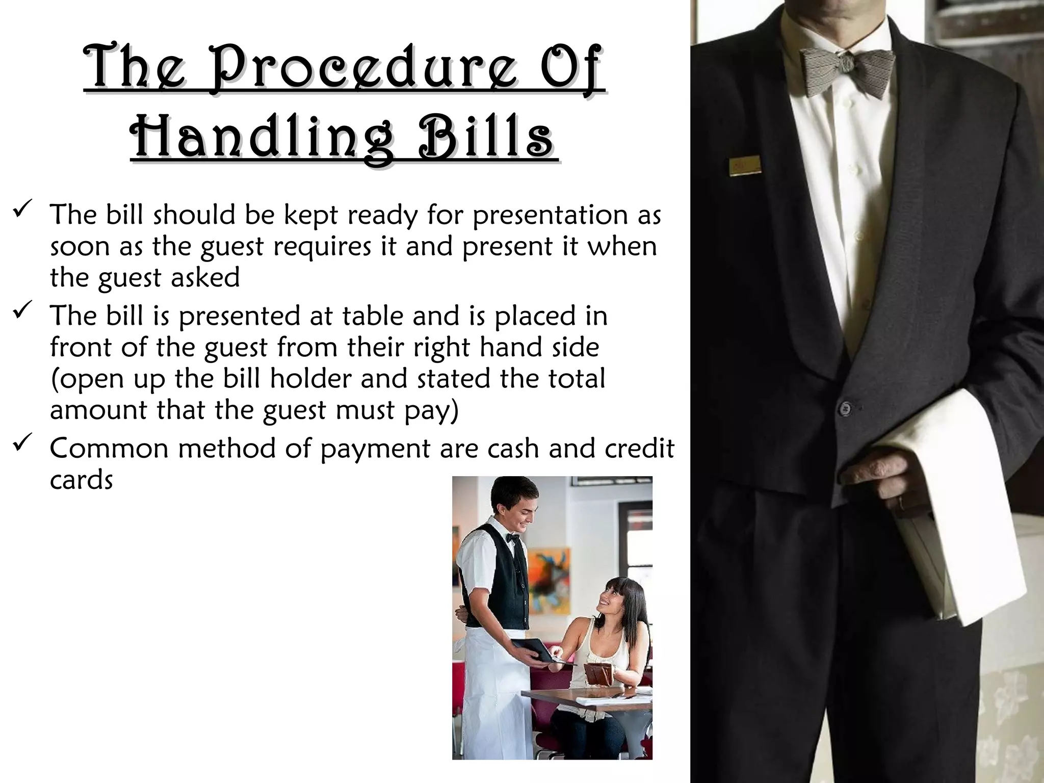 The Procedure Of
The Procedure Of
Handling Bills
Handling Bills
 The bill should be kept ready for presentation as
soon as the guest requires it and present it when
the guest asked
 The bill is presented at table and is placed in
front of the guest from their right hand side
(open up the bill holder and stated the total
amount that the guest must pay)
 Common method of payment are cash and credit
cards
 