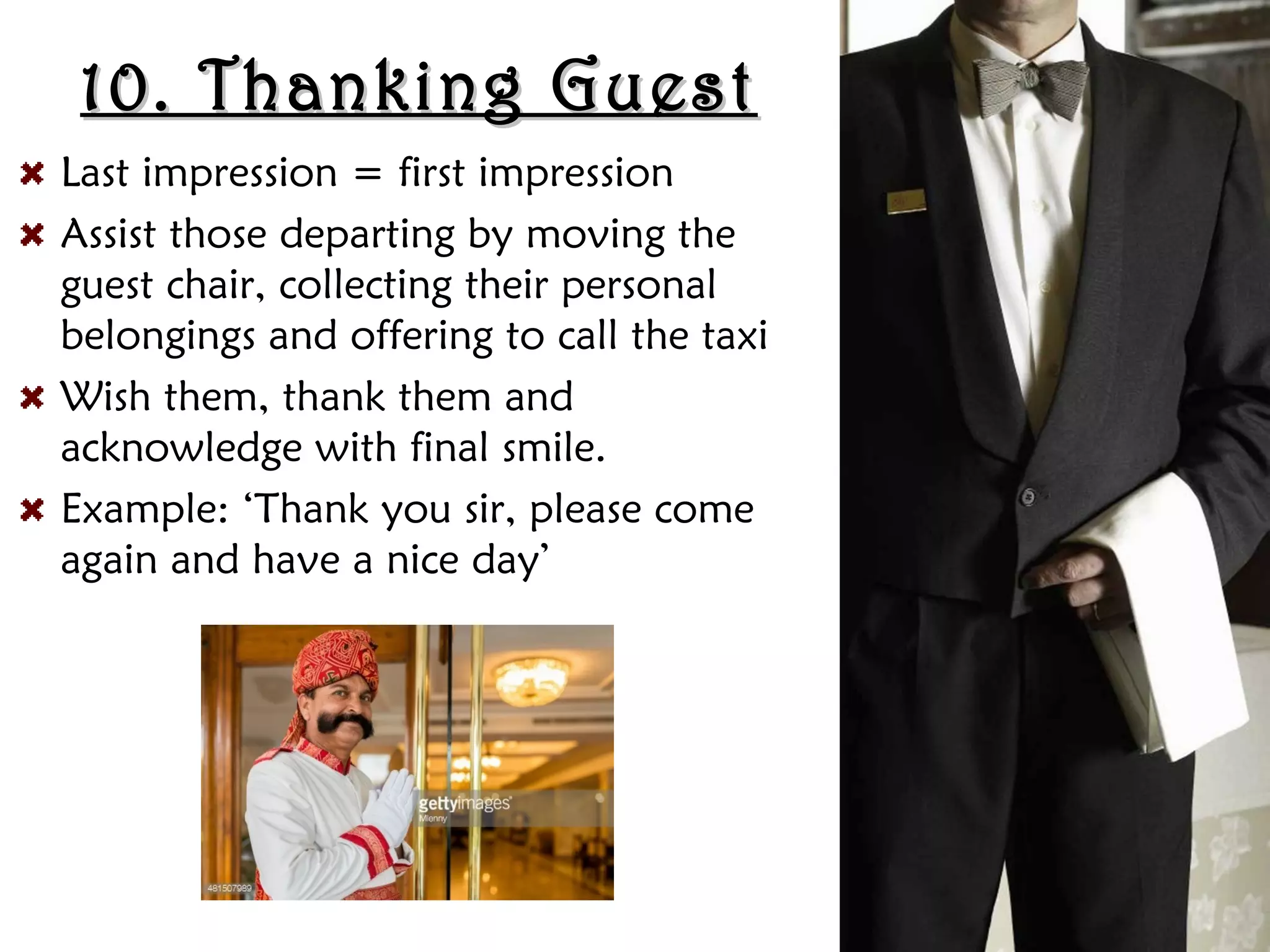 10. Thanking Guest
10. Thanking Guest
Last impression = first impression
Assist those departing by moving the
guest chair, collecting their personal
belongings and offering to call the taxi
Wish them, thank them and
acknowledge with final smile.
Example: ‘Thank you sir, please come
again and have a nice day’
 