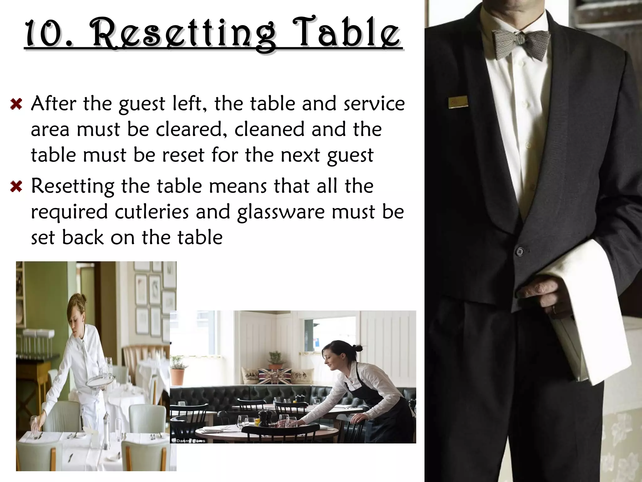 10. Resetting Table
10. Resetting Table
After the guest left, the table and service
area must be cleared, cleaned and the
table must be reset for the next guest
Resetting the table means that all the
required cutleries and glassware must be
set back on the table
 