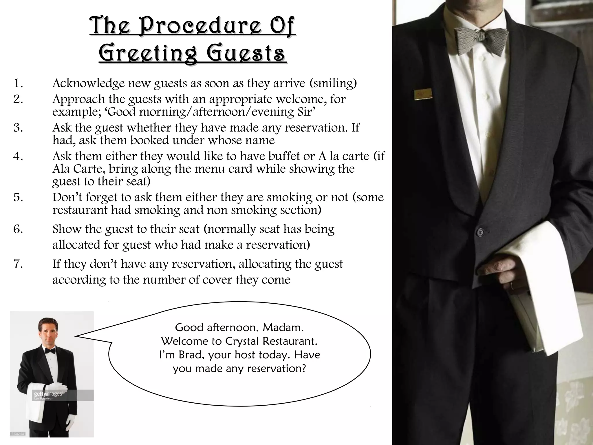 The Procedure Of
The Procedure Of
Greeting Guests
Greeting Guests
1. Acknowledge new guests as soon as they arrive (smiling)
2. Approach the guests with an appropriate welcome, for
example; ‘Good morning/afternoon/evening Sir’
3. Ask the guest whether they have made any reservation. If
had, ask them booked under whose name
4. Ask them either they would like to have buffet or A la carte (if
Ala Carte, bring along the menu card while showing the
guest to their seat)
5. Don’t forget to ask them either they are smoking or not (some
restaurant had smoking and non smoking section)
6. Show the guest to their seat (normally seat has being
allocated for guest who had make a reservation)
7. If they don’t have any reservation, allocating the guest
according to the number of cover they come
Good afternoon, Madam.
Welcome to Crystal Restaurant.
I’m Brad, your host today. Have
you made any reservation?
 