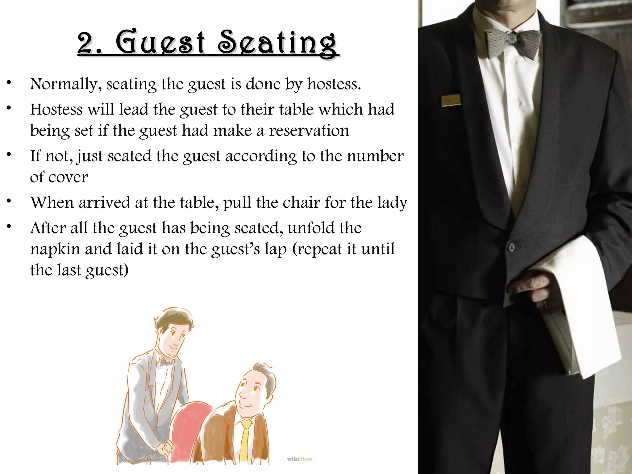 2. Guest Seating
2. Guest Seating
• Normally, seating the guest is done by hostess.
• Hostess will lead the guest to their table which had
being set if the guest had make a reservation
• If not, just seated the guest according to the number
of cover
• When arrived at the table, pull the chair for the lady
• After all the guest has being seated, unfold the
napkin and laid it on the guest’s lap (repeat it until
the last guest)
 