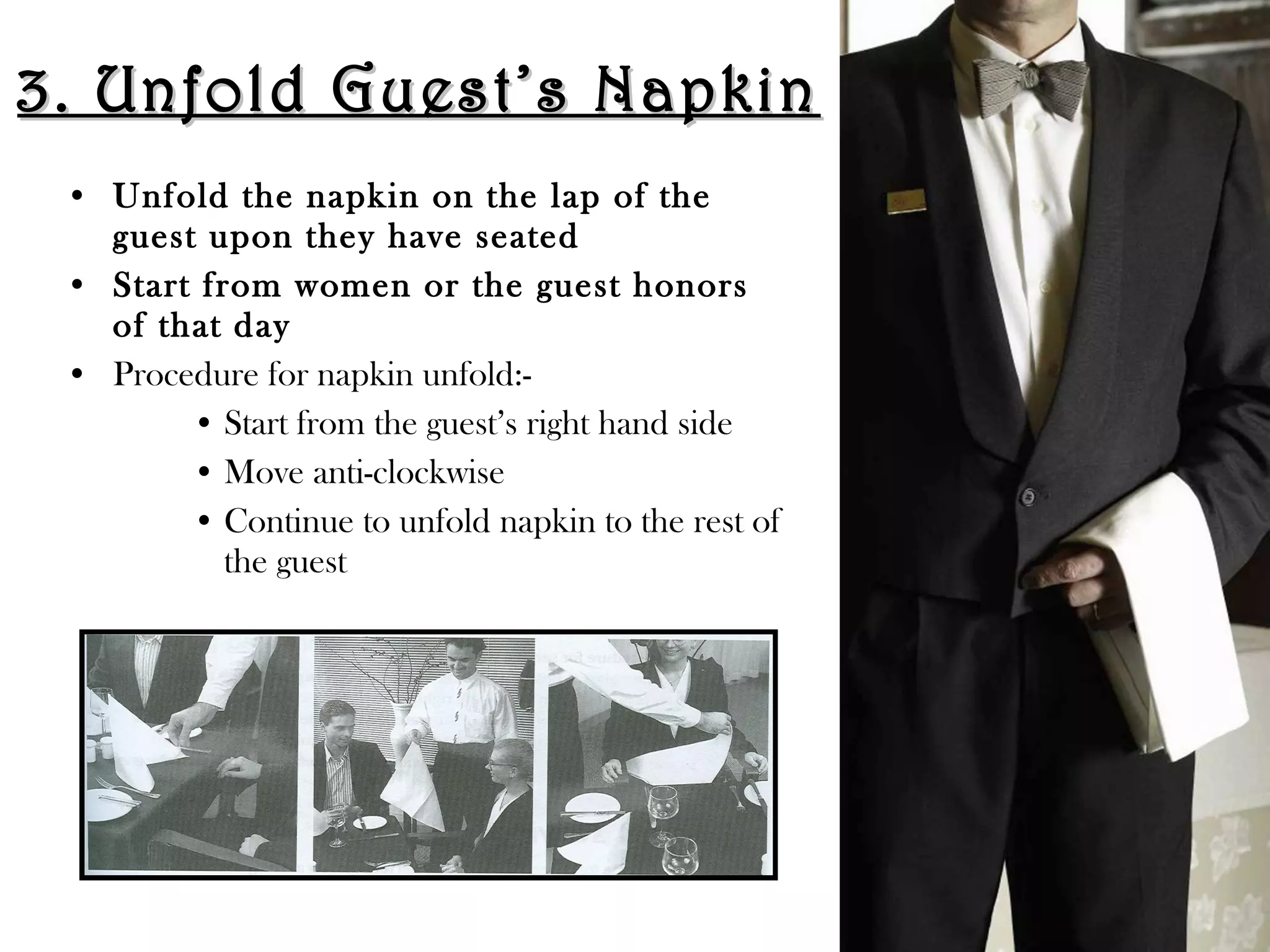 3. Unfold Guest’s Napkin
3. Unfold Guest’s Napkin
• Unfold the napkin on the lap of the
guest upon they have seated
• Start from women or the guest honors
of that day
• Procedure for napkin unfold:-
• Start from the guest’s right hand side
• Move anti-clockwise
• Continue to unfold napkin to the rest of
the guest
 