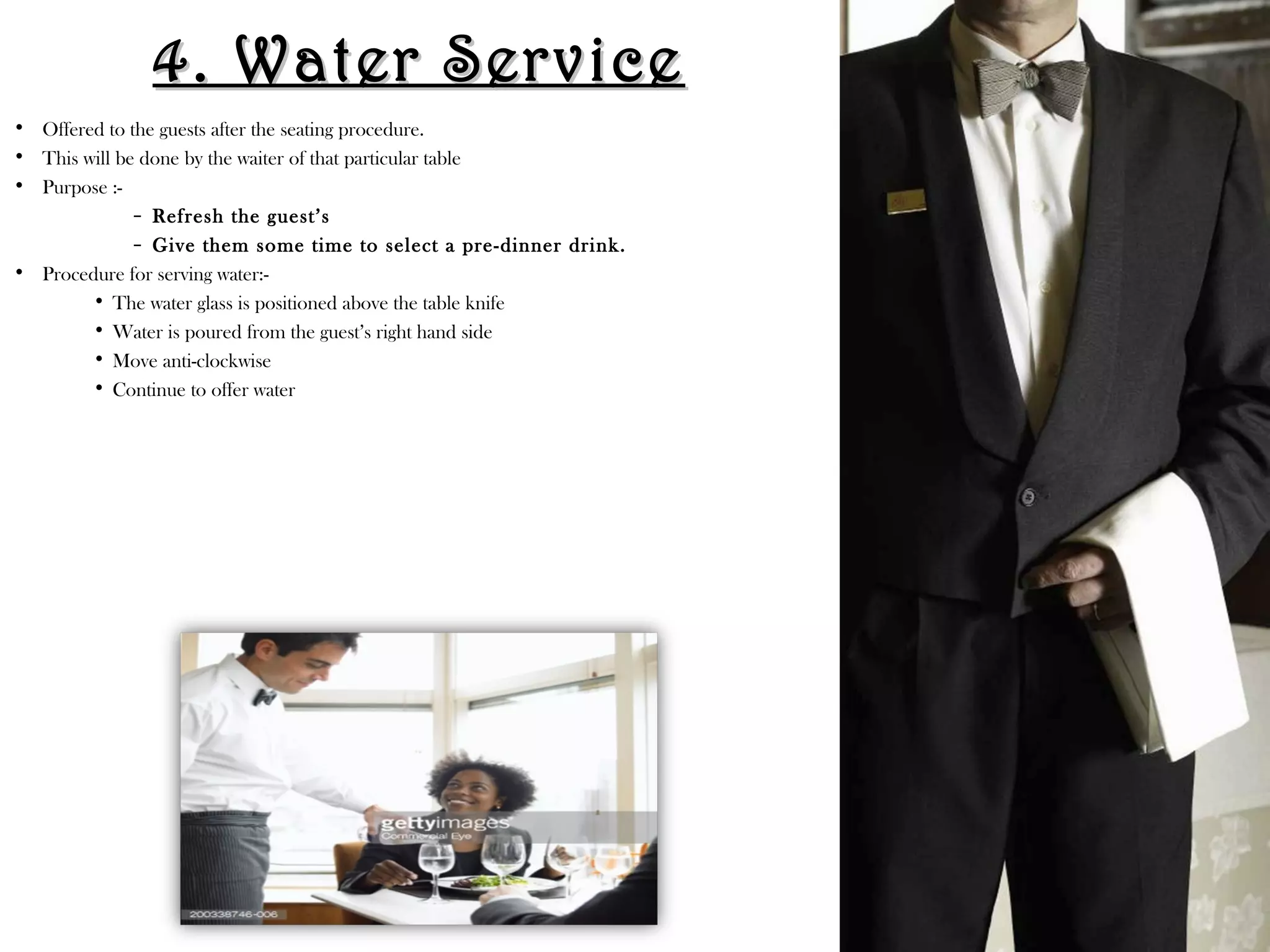 4. Water Service
4. Water Service
• Offered to the guests after the seating procedure.
• This will be done by the waiter of that particular table
• Purpose :-
– Refresh the guest’s
– Give them some time to select a pre-dinner drink.
• Procedure for serving water:-
• The water glass is positioned above the table knife
• Water is poured from the guest’s right hand side
• Move anti-clockwise
• Continue to offer water
 