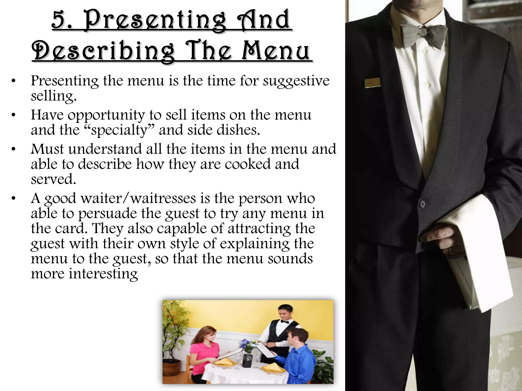 5. Presenting And
5. Presenting And
Describing The Menu
Describing The Menu
• Presenting the menu is the time for suggestive
selling.
• Have opportunity to sell items on the menu
and the “specialty” and side dishes.
• Must understand all the items in the menu and
able to describe how they are cooked and
served.
• A good waiter/waitresses is the person who
able to persuade the guest to try any menu in
the card. They also capable of attracting the
guest with their own style of explaining the
menu to the guest, so that the menu sounds
more interesting
 