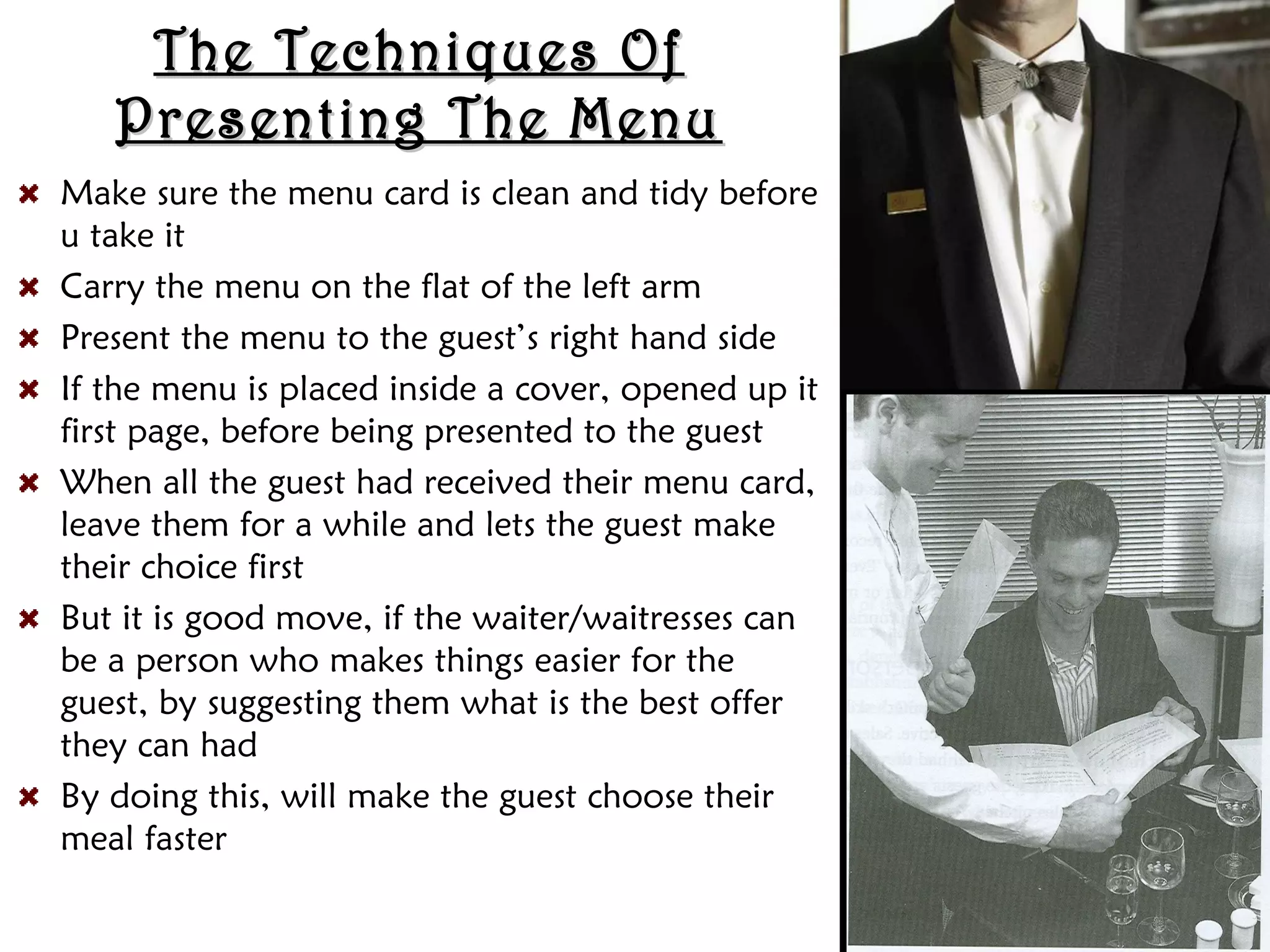 The Techniques Of
The Techniques Of
Presenting The Menu
Presenting The Menu
Make sure the menu card is clean and tidy before
u take it
Carry the menu on the flat of the left arm
Present the menu to the guest’s right hand side
If the menu is placed inside a cover, opened up it
first page, before being presented to the guest
When all the guest had received their menu card,
leave them for a while and lets the guest make
their choice first
But it is good move, if the waiter/waitresses can
be a person who makes things easier for the
guest, by suggesting them what is the best offer
they can had
By doing this, will make the guest choose their
meal faster
 