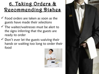 6. Taking Orders &
6. Taking Orders &
Recommending Dishes
Recommending Dishes
 Food orders are taken as soon as the
guests have made their selections
 The waiter/waitresses must be alert to
the signs inferring that the guests are
ready to order
 Don’t ever let the guests waiving their
hands or waiting too long to order their
food
 