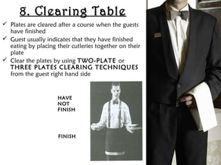 8. Clearing Table
8. Clearing Table
 Plates are cleared after a course when the guests
have finished
 Guest usually indicates that they have finished
eating by placing their cutleries together on their
plate
 Clear the plates by using TWO-PLATE or
THREE PLATES CLEARING TECHNIQUES
from the guest right hand side
HAVE
HAVE
NOT
NOT
FINISH
FINISH
FINISH
FINISH
 