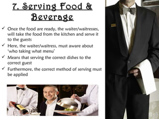 7. Serving Food &7. Serving Food &
BeverageBeverage
 Once the food are ready, the waiter/waitresses,
will take the food from the kitchen and serve it
to the guests
 Here, the waiter/waitress, must aware about
‘who taking what menu’
 Means that serving the correct dishes to the
correct guest
 Furthermore, the correct method of serving must
be applied
 