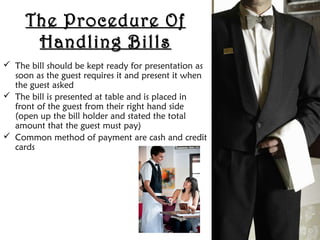 The Procedure OfThe Procedure Of
Handling BillsHandling Bills
 The bill should be kept ready for presentation as
soon as the guest requires it and present it when
the guest asked
 The bill is presented at table and is placed in
front of the guest from their right hand side
(open up the bill holder and stated the total
amount that the guest must pay)
 Common method of payment are cash and credit
cards
 