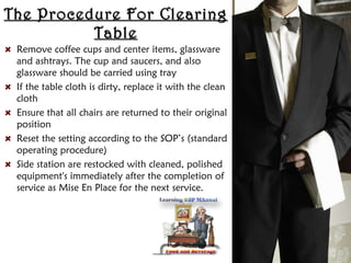 The Procedure For ClearingThe Procedure For Clearing
TableTable
Remove coffee cups and center items, glassware
and ashtrays. The cup and saucers, and also
glassware should be carried using tray
If the table cloth is dirty, replace it with the clean
cloth
Ensure that all chairs are returned to their original
position
Reset the setting according to the SOP’s (standard
operating procedure)
Side station are restocked with cleaned, polished
equipment's immediately after the completion of
service as Mise En Place for the next service.
 