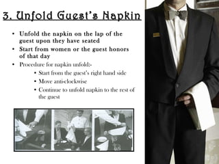 3. Unfold Guest’s Napkin3. Unfold Guest’s Napkin
• Unfold the napkin on the lap of the
guest upon they have seated
• Start from women or the guest honors
of that day
• Procedure for napkin unfold:-
• Start from the guest’s right hand side
• Move anti-clockwise
• Continue to unfold napkin to the rest of
the guest
 