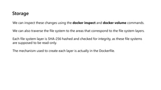 Storage
We can inspect these changes using the docker inspect and docker volume commands.
We can also traverse the file system to the areas that correspond to the file system layers.
Each file system layer is SHA-256 hashed and checked for integrity, as these file systems
are supposed to be read-only.
The mechanism used to create each layer is actually in the Dockerfile.