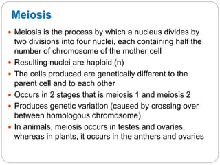 Meiosis
 Meiosis is the process by which a nucleus divides by
two divisions into four nuclei, each containing half the
number of chromosome of the mother cell
 Resulting nuclei are haploid (n)
 The cells produced are genetically different to the
parent cell and to each other
 Occurs in 2 stages that is meiosis 1 and meiosis 2
 Produces genetic variation (caused by crossing over
between homologous chromosome)
 In animals, meiosis occurs in testes and ovaries,
whereas in plants, it occurs in the anthers and ovaries
 