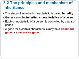 3.2 The principles and mechanism of
inheritance
 The study of inherited characteristic is called heredity
 Genes carry the inherited characteristics of a person
 Each characteristic of a person is controlled by a pair of
genes
 A gene for a certain characteristic may be a dominant
gene or a recessive gene
 