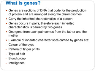 What is genes?
 Genes are sections of DNA that code for the production
of protein and are arranged along the chromosomes
 Carry the inherited characteristics of a person
 Genes occurs in pairs, therefore each inherited
characteristics is carried by two genes
 One gene from each pair comes from the father and the
mother
 Example of inherited characteristics carried by genes are:
- Colour of the eyes
- Pattern of finger prints
- Type of hair
- Blood group
- Intelligence
 