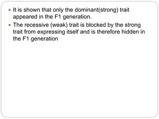  It is shown that only the dominant(strong) trait
appeared in the F1 generation.
 The recessive (weak) trait is blocked by the strong
trait from expressing itself and is therefore hidden in
the F1 generation
 