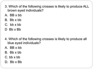 3. Which of the following crosses is likely to produce ALL
brown eyed individuals?
A. BB x bb
B. Bb x bb
C. bb x bb
D Bb x Bb
4. Which of the following crosses is likely to produce all
blue eyed individuals?
A. BB x bb
B. Bb x bb
C. bb x bb
D. Bb x Bb
 