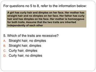 For questions no 5 to 8, refer to the information below:
5. Which of the traits are recessive?
A. Straight hair, no dimples
B. Straight hair, dimples
C. Curly hair, dimples
D. Curly hair, no dimples
A girl has curly hair and dimples on her face. Her mother has
straight hair and no dimples on her face. Her father has curly
hair and has dimples on his face. Her mother is homozygous
for both traits. Assume that the two traits are inherited
independently of each other
 