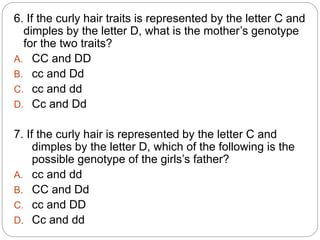 6. If the curly hair traits is represented by the letter C and
dimples by the letter D, what is the mother’s genotype
for the two traits?
A. CC and DD
B. cc and Dd
C. cc and dd
D. Cc and Dd
7. If the curly hair is represented by the letter C and
dimples by the letter D, which of the following is the
possible genotype of the girls’s father?
A. cc and dd
B. CC and Dd
C. cc and DD
D. Cc and dd
 