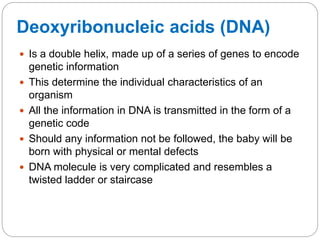 Deoxyribonucleic acids (DNA)
 Is a double helix, made up of a series of genes to encode
genetic information
 This determine the individual characteristics of an
organism
 All the information in DNA is transmitted in the form of a
genetic code
 Should any information not be followed, the baby will be
born with physical or mental defects
 DNA molecule is very complicated and resembles a
twisted ladder or staircase
 