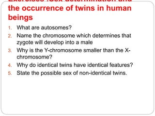 Exercises :Sex determination and
the occurrence of twins in human
beings
1. What are autosomes?
2. Name the chromosome which determines that
zygote will develop into a male
3. Why is the Y-chromosome smaller than the X-
chromosome?
4. Why do identical twins have identical features?
5. State the possible sex of non-identical twins.
 