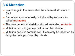 3.4 Mutation
 Is a change in the amount or the chemical structure of
DNA
 Can occur spontaneously or induced by substances
called mutagens
 The new genetic material produced are called mutants
 Mutation occur in gamete cell  can be inherited
 Mutation occur in somatic cell  can only be inherited by
daughter cells produced by mitosis
 