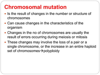 Chromosomal mutation
 Is the result of changes in the number or structure of
chromosomes
 Can cause changes in the characteristics of the
organism
 Changes in the no of chromosomes are usually the
result of errors occurring during meiosis or mitosis
 These changes may involve the loss of a pair or a
single chromosome, or the increase in an entire haploid
set of chromosomespolyploidy
 