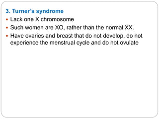 3. Turner’s syndrome
 Lack one X chromosome
 Such women are XO, rather than the normal XX.
 Have ovaries and breast that do not develop, do not
experience the menstrual cycle and do not ovulate
 