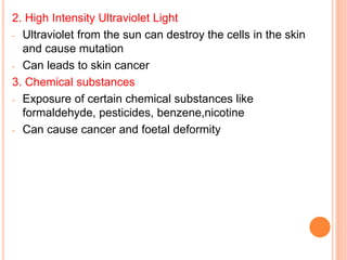 2. High Intensity Ultraviolet Light
- Ultraviolet from the sun can destroy the cells in the skin
and cause mutation
- Can leads to skin cancer
3. Chemical substances
- Exposure of certain chemical substances like
formaldehyde, pesticides, benzene,nicotine
- Can cause cancer and foetal deformity
 