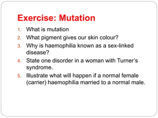 Exercise: Mutation
1. What is mutation
2. What pigment gives our skin colour?
3. Why is haemophilia known as a sex-linked
disease?
4. State one disorder in a woman with Turner’s
syndrome.
5. Illustrate what will happen if a normal female
(carrier) haemophilia married to a normal male.
 