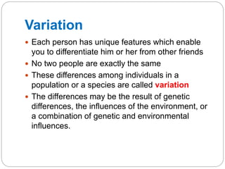 Variation
 Each person has unique features which enable
you to differentiate him or her from other friends
 No two people are exactly the same
 These differences among individuals in a
population or a species are called variation
 The differences may be the result of genetic
differences, the influences of the environment, or
a combination of genetic and environmental
influences.
 