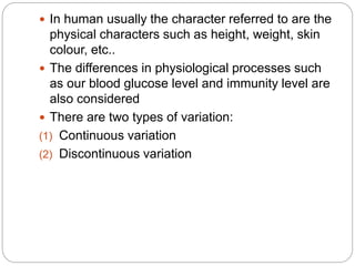  In human usually the character referred to are the
physical characters such as height, weight, skin
colour, etc..
 The differences in physiological processes such
as our blood glucose level and immunity level are
also considered
 There are two types of variation:
(1) Continuous variation
(2) Discontinuous variation
 