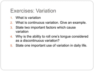 Exercises: Variation
1. What is variation
2. What is continuous variation. Give an example.
3. State two important factors which cause
variation
4. Why is the ability to roll one’s tongue considered
as a discontinuous variation?
5. State one important use of variation in daily life.
 