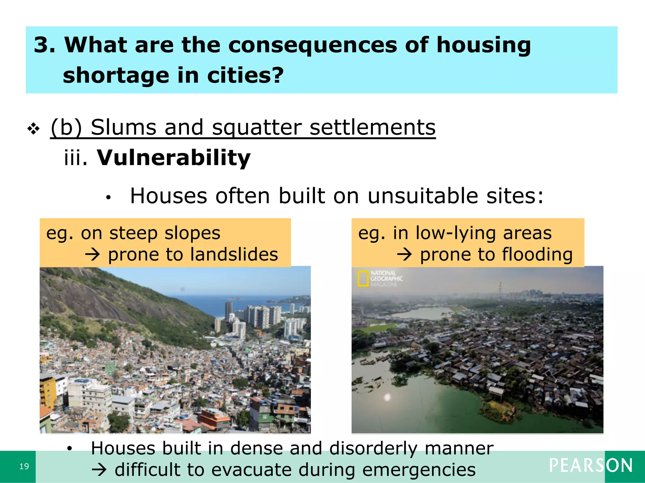 19
•  Houses often built on unsuitable sites:
eg. on steep slopes
à prone to landslides
eg. in low-lying areas
à prone to flooding
•  Houses built in dense and disorderly manner
à difficult to evacuate during emergencies
v  (b) Slums and squatter settlements
iii. Vulnerability
3. What are the consequences of housing
shortage in cities?
 