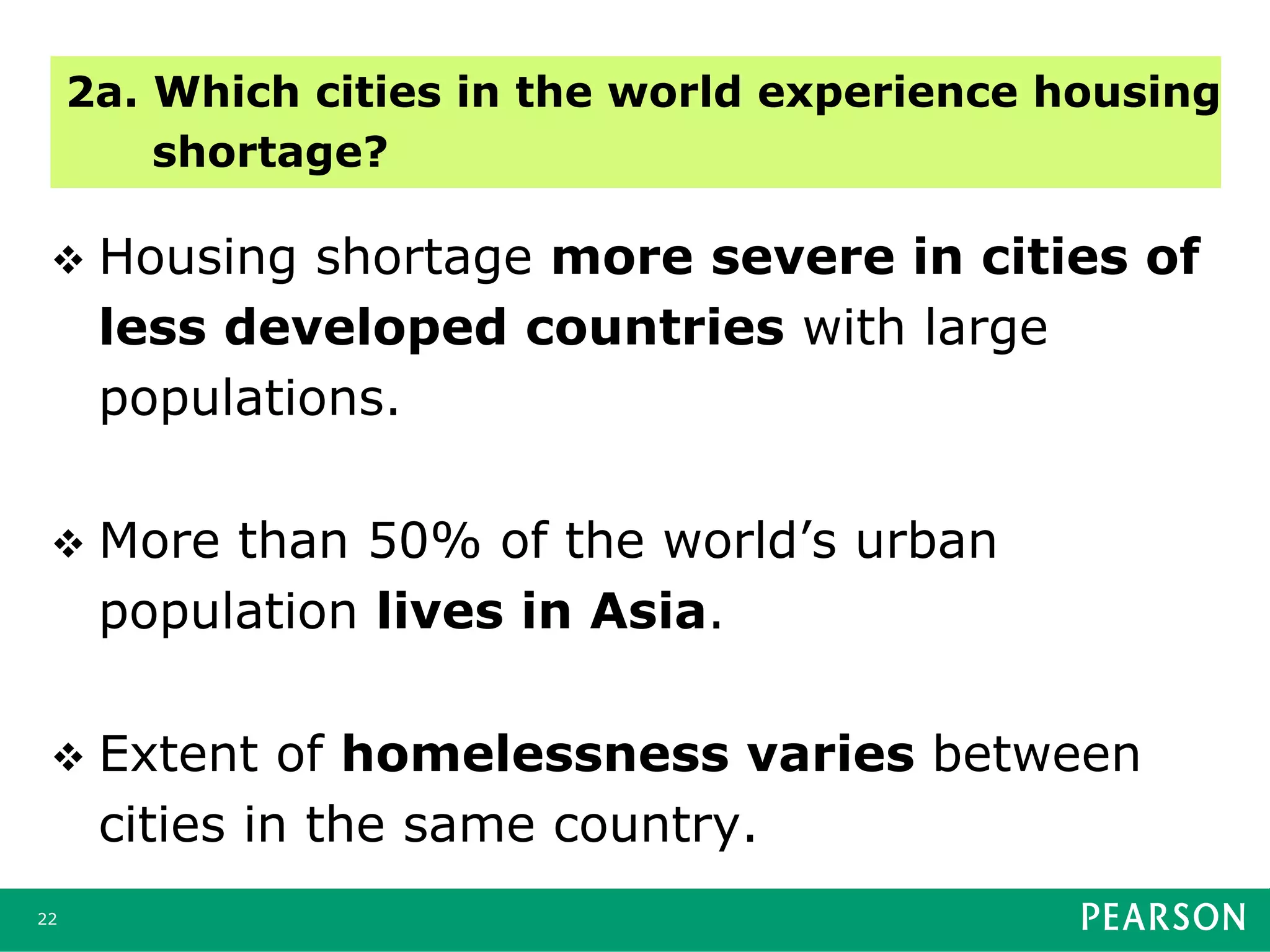 v  Housing shortage more severe in cities of
less developed countries with large
populations.
v  More than 50% of the world’s urban
population lives in Asia.
v  Extent of homelessness varies between
cities in the same country.
22
2a. Which cities in the world experience housing
shortage?
 