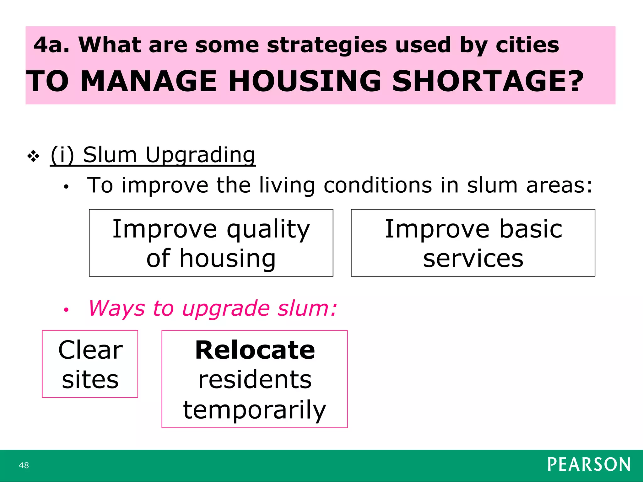 v  (i) Slum Upgrading
•  To improve the living conditions in slum areas:
•  Ways to upgrade slum:
48
4a. What are some strategies used by cities
TO MANAGE HOUSING SHORTAGE?
Improve quality
of housing
Improve basic
services
Clear
sites
Relocate
residents
temporarily
 