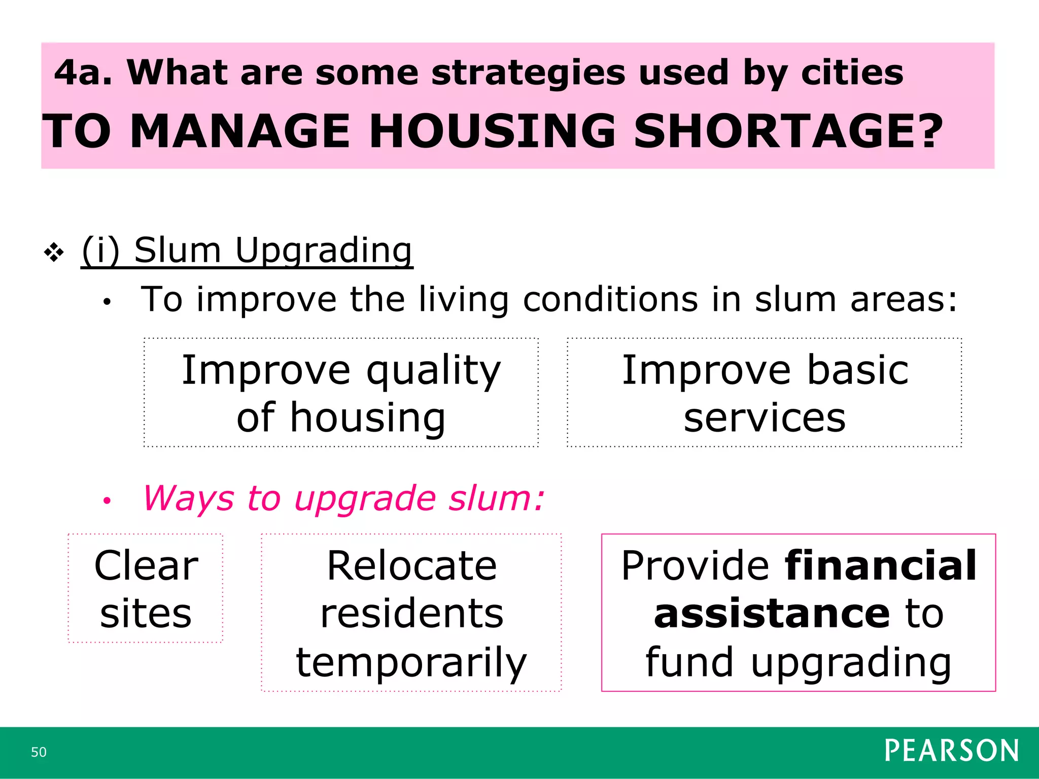 v  (i) Slum Upgrading
•  To improve the living conditions in slum areas:
•  Ways to upgrade slum:
50
4a. What are some strategies used by cities
TO MANAGE HOUSING SHORTAGE?
Improve quality
of housing
Improve basic
services
Clear
sites
Relocate
residents
temporarily
Provide financial
assistance to
fund upgrading
 