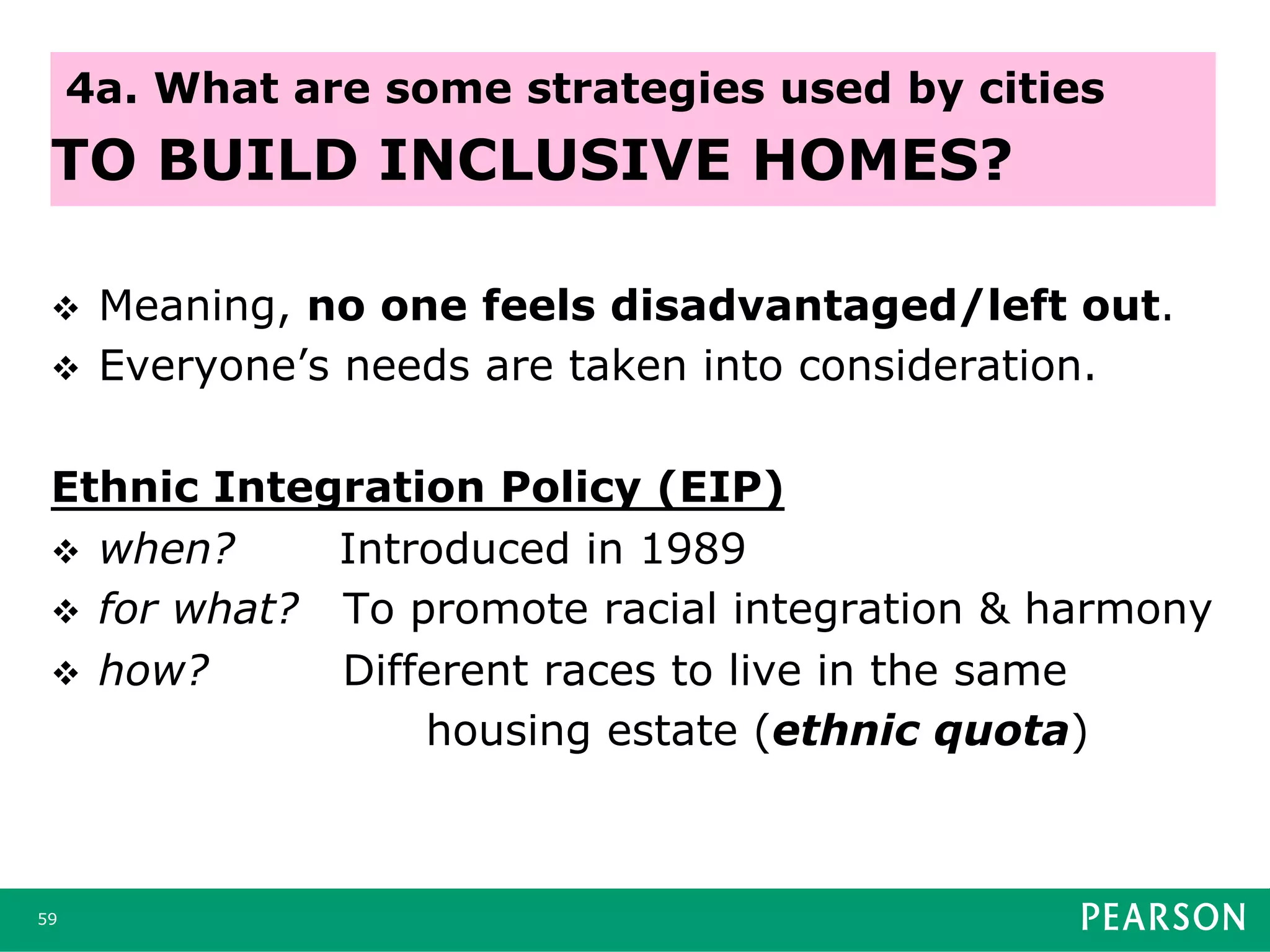 v  Meaning, no one feels disadvantaged/left out.
v  Everyone’s needs are taken into consideration.
Ethnic Integration Policy (EIP)
v  when? Introduced in 1989
v  for what? To promote racial integration & harmony
v  how? Different races to live in the same
housing estate (ethnic quota)
59
4a. What are some strategies used by cities
TO BUILD INCLUSIVE HOMES?
 
